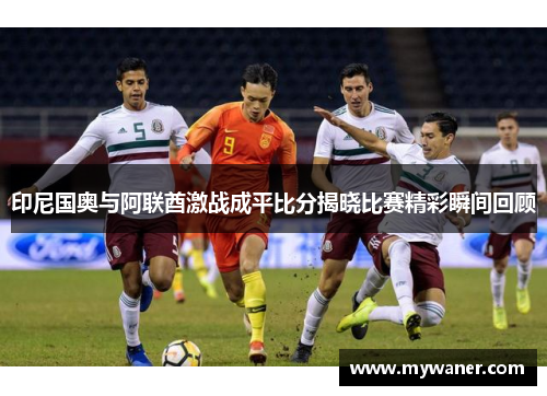 印尼国奥与阿联酋激战成平比分揭晓比赛精彩瞬间回顾