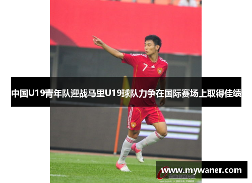 中国U19青年队迎战马里U19球队力争在国际赛场上取得佳绩